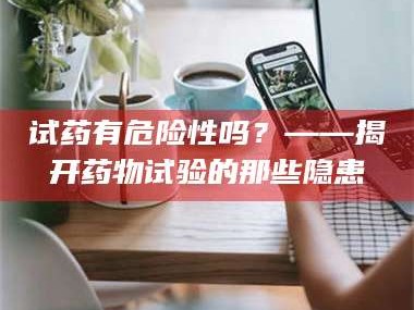 乳山试药有危险性吗？——揭开药物试验的那些隐患
