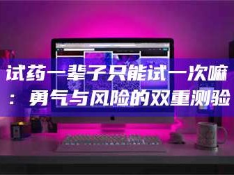 乳山试药一辈子只能试一次嘛：勇气与风险的双重测验