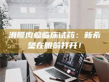 乳山滑膜肉瘤临床试药：新希望在眼前打开！