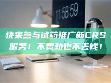 乳山快来参与试药推广新CRS服务！不费劲也不丢钱！