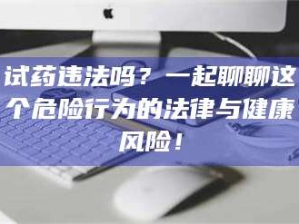 乳山试药违法吗？一起聊聊这个危险行为的法律与健康风险！