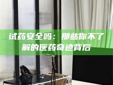 乳山试药安全吗：那些你不了解的医药奇迹背后