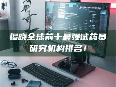 乳山揭晓全球前十最强试药员研究机构排名！