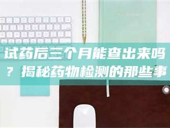 乳山试药后三个月能查出来吗？揭秘药物检测的那些事