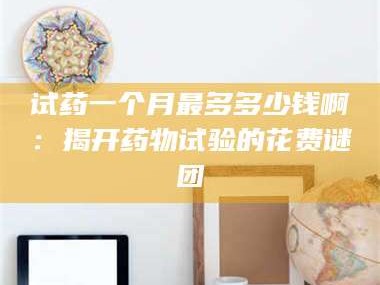 乳山试药一个月最多多少钱啊：揭开药物试验的花费谜团