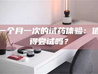 乳山一个月一次的试药体验：值得尝试吗？