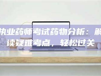 乳山执业药师考试药物分析：解读疑难考点，轻松过关