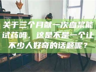 乳山关于三个月献一次血浆能试药吗，这是不是一个让不少人好奇的话题呢？