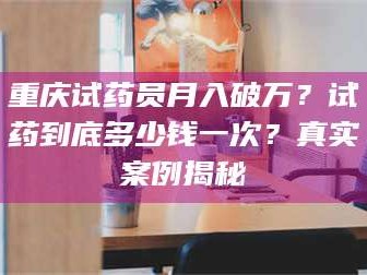 乳山重庆试药员月入破万？试药到底多少钱一次？真实案例揭秘