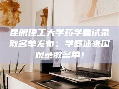 乳山昆明理工大学药学复试录取名单发布：学霸速来围观录取名单！