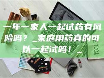 乳山一年一家人一起试药有风险吗？_家庭用药真的可以一起试吗！_