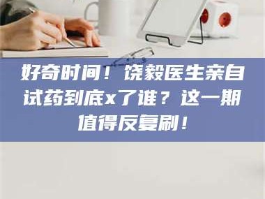 乳山好奇时间！饶毅医生亲自试药到底x了谁？这一期值得反复刷！