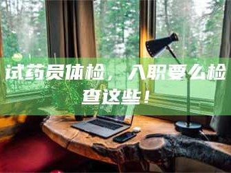 乳山试药员体检，入职要么检查这些！