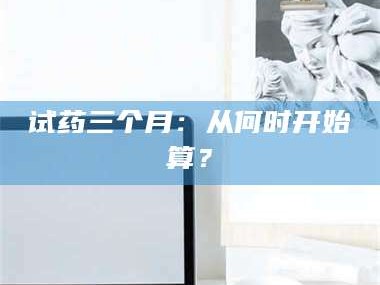 乳山试药三个月：从何时开始算？