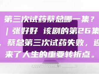 乳山第三次试药蔡总哪一集？｜张好好 该剧的第26集，蔡总第三次试药失败，迎来了人生的重要转折点。