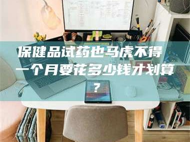 乳山保健品试药也马虎不得 一个月要花多少钱才划算？