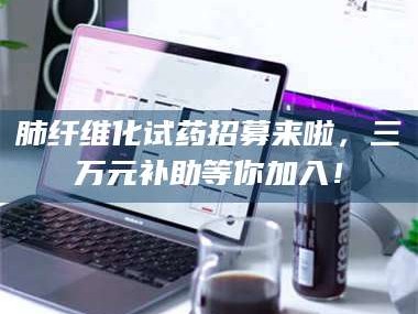 乳山肺纤维化试药招募来啦，三万元补助等你加入！