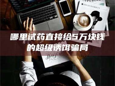 乳山哪里试药直接给5万块钱的超级诱饵骗局