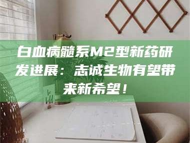 乳山白血病髓系M2型新药研发进展：志诚生物有望带来新希望！