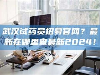 乳山武汉试药员招募官网？最新在哪里查最新2024！