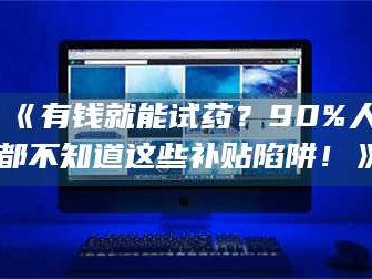 乳山《有钱就能试药？90%人都不知道这些补贴陷阱！》