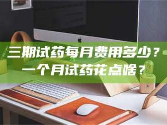 乳山三期试药每月费用多少？一个月试药花点啥？