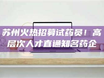 乳山苏州火热招募试药员！高层次人才直通知名药企