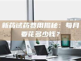 乳山新药试药费用揭秘：每月要花多少钱？