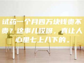 乳山试药一个月四万块钱贵不贵？这事儿哎呀，真让人心里七上八下的。