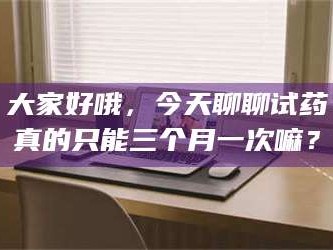 乳山大家好哦，今天聊聊试药真的只能三个月一次嘛？
