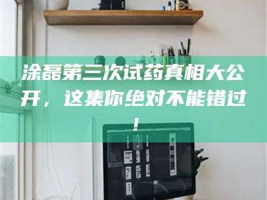 乳山涂磊第三次试药真相大公开，这集你绝对不能错过！