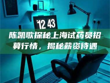 乳山陈凯歌探秘上海试药员招募行情，揭秘薪资待遇