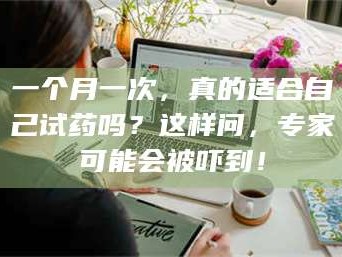 乳山一个月一次，真的适合自己试药吗？这样问，专家可能会被吓到！