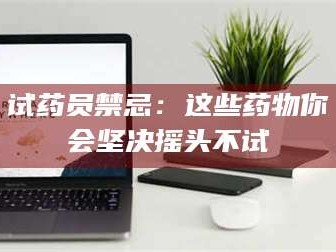 乳山试药员禁忌：这些药物你会坚决摇头不试