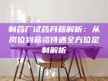 乳山制药厂试药月薪解析：从岗位到薪资待遇全方位定制解析