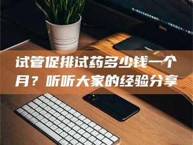 乳山试管促排试药多少钱一个月？听听大家的经验分享