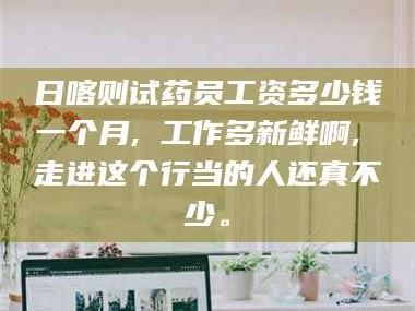 乳山日喀则试药员工资多少钱一个月, 工作多新鲜啊, 走进这个行当的人还真不少。