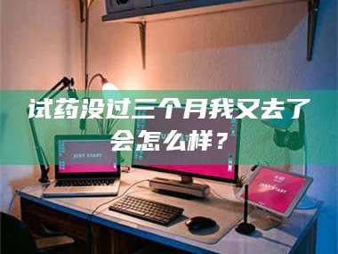乳山试药没过三个月我又去了会怎么样？