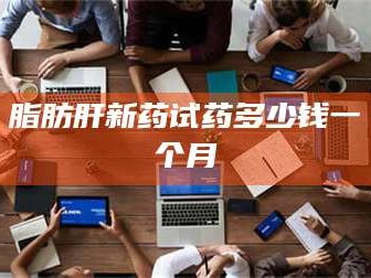 乳山脂肪肝新药试药多少钱一个月