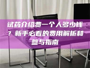 乳山试药介绍费一个人多少钱？新手必看的费用解析和参与指南