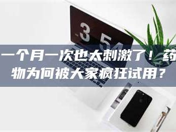 乳山一个月一次也太刺激了！药物为何被大家疯狂试用？