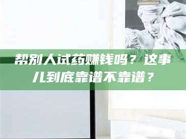 乳山帮别人试药赚钱吗？这事儿到底靠谱不靠谱？