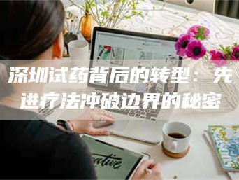 乳山深圳试药背后的转型：先进疗法冲破边界的秘密