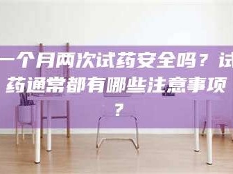 乳山一个月两次试药安全吗？试药通常都有哪些注意事项？