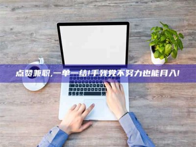 乳山点赞兼职,一单一结!手残党不努力也能月入!