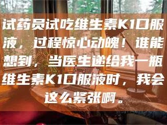 乳山试药员试吃维生素K1口服液，过程惊心动魄！谁能想到，当医生递给我一瓶维生素K1口服液时，我会这么紧张啊。