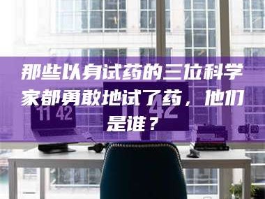 乳山那些以身试药的三位科学家都勇敢地试了药，他们是谁？