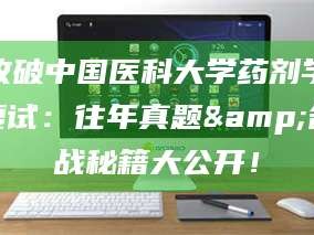 乳山攻破中国医科大学药剂学复试：往年真题&备战秘籍大公开！
