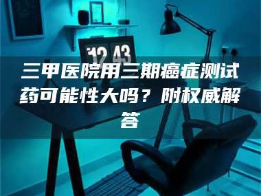 乳山三甲医院用三期***测试药可能性大吗？附权威解答