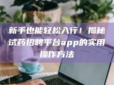 乳山新手也能轻松入行！揭秘试药招聘平台app的实用操作方法